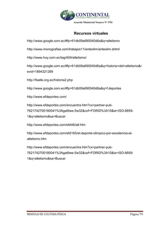 Acuerdo Ministerial Numero Nº 3701
MODULO DE CULTURA FÌSICA Página 79
Recursos virtuales
http://www.google.com.ec/#fp=61db09a690040d6a&q=atletismo
http://www.monografias.com/trabajos11/anteolim/anteolim.shtml
http://www.hoy.com.ec/tag/404/atletismo/
http://www.google.com.ec/#fp=61db09a690040d6a&q=historia+del+atletismo&r
evid=1894321289
http://featle.org.ec/historia2.php
http://www.google.com.ec/#fp=61db09a690040d6a&q=f.deportes
http://www.efdeportes.com/
http://www.efdeportes.com/encuentra.htm?cx=partner-pub-
7621742700180041%3Agat9we-5w32&cof=FORID%3A10&ie=ISO-8859-
1&q=atletismo&sa=Buscar
http://www.efdeportes.com/efd46/atl.htm
http://www.efdeportes.com/efd165/el-deporte-olimpico-por-excelencia-el-
atletismo.htm
http://www.efdeportes.com/encuentra.htm?cx=partner-pub-
7621742700180041%3Agat9we-5w32&cof=FORID%3A10&ie=ISO-8859-
1&q=atletismo&sa=Buscar
 