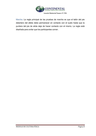 Acuerdo Ministerial Numero Nº 3701
MODULO DE CULTURA FÌSICA Página 8
Marcha. La regla principal de las pruebas de marcha es que el talón del pie
delantero del atleta debe permanecer en contacto con el suelo hasta que la
puntera del pie de atrás deje de hacer contacto con el mismo. La regla está
diseñada para evitar que los participantes corran.
 