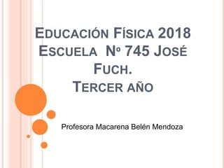 EDUCACIÓN FÍSICA 2018
ESCUELA Nº 745 JOSÉ
FUCH.
TERCER AÑO
Profesora Macarena Belén Mendoza
 