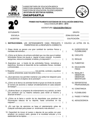 SUBSECRETARÍA DE EDUCACIÓN BÁSICA 
DIRECCIÓN GENERAL DE OPERACIÓN ESCOLAR 
DIRECCIÓN DE EDUCACIÓN TELESECUNDARIA 
JEFATURA DE SECTOR 06 FEDERAL 
ZACAPOAXTLA 
PRIMER INSTRUMENTO ESTÁNDAR DE EVALUACIÓN BIMESTRAL 
CICLO ESCOLAR 2013 – 2014 
ASIGNATURA: EDUCACIÓN FÍSICA II 
ESTUDIANTE: 
GRUPO: 
ESCUELA: 
ZONA ESCOLAR: 
ACIERTOS: 
CALIFICACIÓN: 
I. INSTRUCCIONES. LEE DETENIDAMENTE CADA PREGUNTA Y COLOCA LA LETRA EN EL PARÉNTESIS DE LA RESPUESTA CORRECTA. 
1. Etapa donde se genera una gran cantidad de cambios físicos y mentales del individuo……………………………………………………. 
2. ¿Cómo se le llama a la primera actividad que nos dice que el realizar actividades físicas nos ayuda a regular el peso corporal, la presión sanguínea, reduce la ansiedad, el estrés y la depresión?..................... 
3. Asignatura que a través de las actividades físicas, recreativas y deportivas, favorece el desarrollo de las cualidades físicas, mentales y emocionales……………………………………………………………….. 
4. Respetar _____________________ nos permite, controlar y equilibrar nuestras emociones, pues nos pone límites……………………………... 
5. ¿Qué ejercicios nos permiten mantener una actitud de relajación para concentrarse en el objetivo de la actividad?.......................................... 
6. ¿Cómo se le llama a la actividad donde el grupo se divide de acuerdo al número de acciones a realizar simultáneamente en cada estación de trabajo?......................................................................................... 
7. ¿Quiénes llevan un programa de entrenamiento muy estricto, es decir que practican con su máximo esfuerzo para rendir al máximo y alcanzar el éxito?................................................................................... 
8. ¿Cómo se le llama a acción de los deportistas que practican los movimientos básicos de su deporte, hasta convertirse en los mejores?................................................................................................. 
9. ¿En qué tipo de ejercicios se basa el calentamiento antes de cualquier actividad para poseer un rendimiento más efectivo?............ 
10. Capacidad de mover el cuerpo o algunas de sus partes con gran amplitud, sin producir daño, gracias a la movilidad articular y a la elasticidad de los tejidos………………………………………………….... 
( ) 
( ) 
( ) 
( ) 
( ) 
( ) 
( ) 
( ) 
( ) 
( ) 
A) EJERCICIOS DE FLEXIBILIDAD 
B) CIRCUITO 
C) REGLAS 
D) PUBERTAD 
E) EDUCACIÓN FÍSICA 
F) INHALAR Y OBSERVAR, OBSERVAR, IDENTIFICAR 
G) DEPORTISTAS PROFESIONALES 
H) CONSTANCIA 
I) FLEXIBILIDAD 
J) PASES Y FINTAS 
K) ADOLESCENCIA 
 