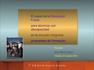 El papel de la  Educación Física   para  alumnos con discapacidad   en la  escuela integrada :  propuestas de formación . Ponente: José María Olayo Madrid, 27 octubre 2010 