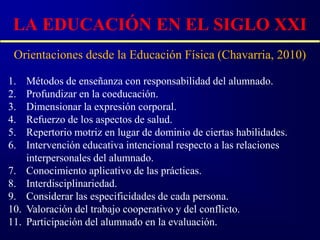 LA EDUCACIÓN EN EL SIGLO XXI
 Orientaciones desde la Educación Física (Chavarria, 2010)

1.    Métodos de enseñanza con responsabilidad del alumnado.
2.    Profundizar en la coeducación.
3.    Dimensionar la expresión corporal.
4.    Refuerzo de los aspectos de salud.
5.    Repertorio motriz en lugar de dominio de ciertas habilidades.
6.    Intervención educativa intencional respecto a las relaciones
      interpersonales del alumnado.
7.    Conocimiento aplicativo de las prácticas.
8.    Interdisciplinariedad.
9.    Considerar las especificidades de cada persona.
10.   Valoración del trabajo cooperativo y del conflicto.
11.   Participación del alumnado en la evaluación.
 