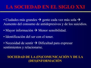 LA SOCIEDAD EN EL SIGLO XXI

• Ciudades más grandes  gente cada vez más sola 
Aumento del consumo de antidepresivos y de los suicidios.
• Mayor información  Menor sensibilidad.
• Identificación del ser con el tener.
• Necesidad de sentir  Dificultad para expresar
sentimientos y relacionarse.

   SOCIEDAD DE LA (IN)COMUNICACIÓN Y DE LA
             (DES)INFORMACIÓN
 