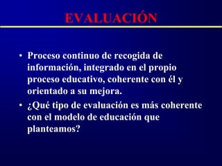 EVALUACIÓN

• Proceso continuo de recogida de
  información, integrado en el propio
  proceso educativo, coherente con él y
  orientado a su mejora.
• ¿Qué tipo de evaluación es más coherente
  con el modelo de educación que
  planteamos?
 