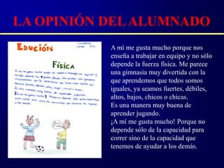 LA OPINIÓN DEL ALUMNADO
           A mí me gusta mucho porque nos
           enseña a trabajar en equipo y no sólo
           depende la fuerza física. Me parece
           una gimnasia muy divertida con la
           que aprendemos que todos somos
           iguales, ya seamos fuertes, débiles,
           altos, bajos, chicos o chicas.
           Es una manera muy buena de
           aprender jugando.
           ¡A mí me gusta mucho! Porque no
           depende sólo de la capacidad para
           correr sino de la capacidad que
           tenemos de ayudar a los demás.
 