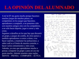 LA OPINIÓN DEL ALUMNADO
A mí la EF me gusta mucho porque hacemos
muchos juegos de muchos países, no
competimos en los juegos que hacemos,
aprendemos a compartir, a no ponernos sólo
con nuestros amigos sino con los compañeros,
a no sólo hacer deporte, jugar a correr y más
cosas.
Jugamos a desafíos en los que hay que discurrir
en grupo, a juegos de comba, de otros países y
también aprendemos a correr a ritmo, a no
hacer esprints, a mantener las pulsaciones, a
saber cuál es el límite de nuestro corazón, a
hacer varios estiramientos y más cosas.
Además, yo creo que aprendemos mucho a
pensar, compartir en grupo y para mí eso me
gusta mucho. Además tenemos unas reglas:
SIENTE – PIENSA – COMPARTE - ACTÚA
 