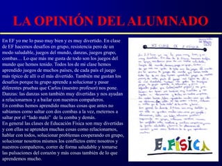 LA OPINIÓN DEL ALUMNADO
En EF yo me lo paso muy bien y es muy divertido. En clase
de EF hacemos desafíos en grupo, resistencia pero de un
modo saludable, juegos del mundo, danzas, juegos grupo,
combas… Lo que más me gusta de todo son los juegos del
mundo que hemos tenido. Todos los de mi clase hemos
aprendido juegos de muchos países, de cada país el juego
más típico de allí o el más divertido. También me gustan los
desafíos porque tu grupo aprende a solucionar y pasar
diferentes pruebas que Carlos (nuestro profesor) nos pone.
Danzas: las danzas son también muy divertidas y nos ayudan
a relacionarnos y a bailar con nuestros compañeros.
En combas hemos aprendido muchas cosas que antes no
sabíamos como saltar con dos combas a la vez, meternos a
saltar por el “lado malo” de la comba y demás.
En general las clases de Educación Física son muy divertidas
y con ellas se aprenden muchas cosas como relacionarnos,
hablar con todos, solucionar problemas cooperando en grupo,
solucionar nosotros mismos los conflictos entre nosotros y
nuestros compañeros, correr de forma saludable y tomarse
las pulsaciones del corazón y más cosas también de lo que
aprendemos mucho.
 