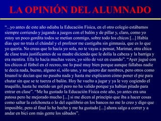 LA OPINIÓN DEL ALUMNADO
“...yo antes de este año odiaba la Educación Física, en el otro colegio estábamos
siempre corriendo y jugando a juegos con el balón y de pillar y, claro, como yo
estoy un poco gordita todos se metían conmigo, sobre todo los chicos [...] Había
días que no traía el chándal y el profesor me castigaba sin gimnasia, que es lo que
yo quería. No creas que lo hacía yo sola, no te vayas a pensar, Marimar, otra chica
de clase traía justificantes de su madre diciendo que le dolía la cabeza y la barriga y
era mentira. Ella lo hacía muchas veces, yo sólo de vez en cuando”. “Ayer jugué con
los chicos al fútbol en el recreo, me lo pasé muy bien porque aunque fallabas nadie
te decía nada, bueno, alguno sí, sólo uno, y no quiero dar nombres, pero otros como
Imanol te decían que no pasaba nada y hasta me explicaron cómo poner el pie para
chutar sin que se te tuerza el balón. Hoy he vuelto a jugar y ya le voy cogiendo el
truquillo, hasta he metido un gol pero no ha valido porque ya habían pitado para
entrar en clase”. “Me ha gustado la Educación Física este año, yo antes era una
patosa pero he mejorado mucho [...] si me dicen al principio que iba a hacer cosas
como saltar la colchoneta o lo del equilibrio en los bancos no me lo creo y digo que
imposible, pero al final lo he hecho y me ha gustado [...] ahora salgo a correr y a
andar en bici con más gente los sábados”.
 