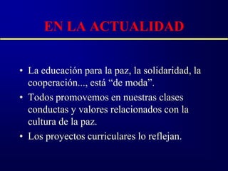 EN LA ACTUALIDAD


• La educación para la paz, la solidaridad, la
  cooperación..., está “de moda”.
• Todos promovemos en nuestras clases
  conductas y valores relacionados con la
  cultura de la paz.
• Los proyectos curriculares lo reflejan.
 
