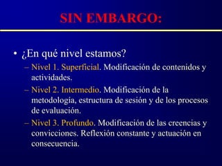 SIN EMBARGO:

• ¿En qué nivel estamos?
  – Nivel 1. Superficial. Modificación de contenidos y
    actividades.
  – Nivel 2. Intermedio. Modificación de la
    metodología, estructura de sesión y de los procesos
    de evaluación.
  – Nivel 3. Profundo. Modificación de las creencias y
    convicciones. Reflexión constante y actuación en
    consecuencia.
 