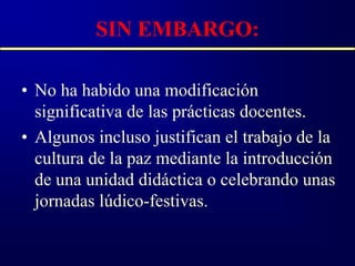 SIN EMBARGO:

• No ha habido una modificación
  significativa de las prácticas docentes.
• Algunos incluso justifican el trabajo de la
  cultura de la paz mediante la introducción
  de una unidad didáctica o celebrando unas
  jornadas lúdico-festivas.
 