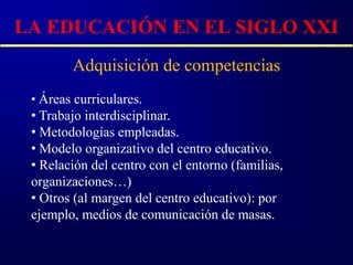 LA EDUCACIÓN EN EL SIGLO XXI
        Adquisición de competencias
 • Áreas curriculares.
 • Trabajo interdisciplinar.
 • Metodologías empleadas.
 • Modelo organizativo del centro educativo.
 • Relación del centro con el entorno (familias,
 organizaciones…)
 • Otros (al margen del centro educativo): por
 ejemplo, medios de comunicación de masas.
 