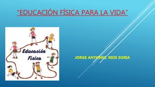 “EDUCACIÓN FÍSICA PARA LA VIDA”
JORGE ANTONIO, RIOS SORIA
 