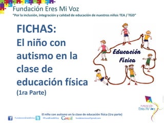 Fundación Eres Mi Voz
“Por la inclusión, integración y calidad de educación de nuestros niños TEA / TGD”



  FICHAS:
  El niño con
  autismo en la
  clase de
  educación física
  (1ra Parte)


                   El niño con autismo en la clase de educación física (1ra parte)
                    @FundEresMiVoz           funderesmivoz@gmail.com
 