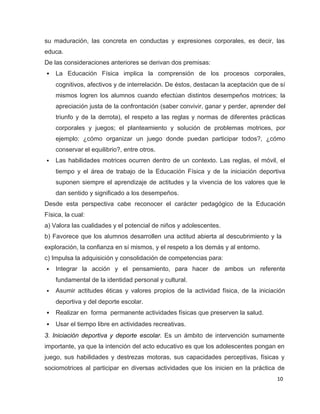 su maduración, las concreta en conductas y expresiones corporales, es decir, las
educa.
De las consideraciones anteriores se derivan dos premisas:
•   La Educación Física implica la comprensión de los procesos corporales,
    cognitivos, afectivos y de interrelación. De éstos, destacan la aceptación que de sí
    mismos logren los alumnos cuando efectúan distintos desempeños motrices; la
    apreciación justa de la confrontación (saber convivir, ganar y perder, aprender del
    triunfo y de la derrota), el respeto a las reglas y normas de diferentes prácticas
    corporales y juegos; el planteamiento y solución de problemas motrices, por
    ejemplo: ¿cómo organizar un juego donde puedan participar todos?, ¿cómo
    conservar el equilibrio?, entre otros.
•   Las habilidades motrices ocurren dentro de un contexto. Las reglas, el móvil, el
    tiempo y el área de trabajo de la Educación Física y de la iniciación deportiva
    suponen siempre el aprendizaje de actitudes y la vivencia de los valores que le
    dan sentido y significado a los desempeños.
Desde esta perspectiva cabe reconocer el carácter pedagógico de la Educación
Física, la cual:
a) Valora las cualidades y el potencial de niños y adolescentes.
b) Favorece que los alumnos desarrollen una actitud abierta al descubrimiento y la
exploración, la confianza en sí mismos, y el respeto a los demás y al entorno.
c) Impulsa la adquisición y consolidación de competencias para:
•   Integrar la acción y el pensamiento, para hacer de ambos un referente
    fundamental de la identidad personal y cultural.
•   Asumir actitudes éticas y valores propios de la actividad física, de la iniciación
    deportiva y del deporte escolar.
•   Realizar en forma permanente actividades físicas que preserven la salud.
•   Usar el tiempo libre en actividades recreativas.
3. Iniciación deportiva y deporte escolar. Es un ámbito de intervención sumamente
importante, ya que la intención del acto educativo es que los adolescentes pongan en
juego, sus habilidades y destrezas motoras, sus capacidades perceptivas, físicas y
sociomotrices al participar en diversas actividades que los inicien en la práctica de
                                                                                     10
 