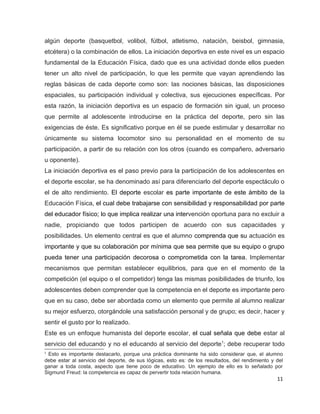 algún deporte (basquetbol, volibol, fútbol, atletismo, natación, beisbol, gimnasia,
etcétera) o la combinación de ellos. La iniciación deportiva en este nivel es un espacio
fundamental de la Educación Física, dado que es una actividad donde ellos pueden
tener un alto nivel de participación, lo que les permite que vayan aprendiendo las
reglas básicas de cada deporte como son: las nociones básicas, las disposiciones
espaciales, su participación individual y colectiva, sus ejecuciones específicas. Por
esta razón, la iniciación deportiva es un espacio de formación sin igual, un proceso
que permite al adolescente introducirse en la práctica del deporte, pero sin las
exigencias de éste. Es significativo porque en él se puede estimular y desarrollar no
únicamente su sistema locomotor sino su personalidad en el momento de su
participación, a partir de su relación con los otros (cuando es compañero, adversario
u oponente).
La iniciación deportiva es el paso previo para la participación de los adolescentes en
el deporte escolar, se ha denominado así para diferenciarlo del deporte espectáculo o
el de alto rendimiento. El deporte escolar es parte importante de este ámbito de la
Educación Física, el cual debe trabajarse con sensibilidad y responsabilidad por parte
del educador físico; lo que implica realizar una intervención oportuna para no excluir a
nadie, propiciando que todos participen de acuerdo con sus capacidades y
posibilidades. Un elemento central es que el alumno comprenda que su actuación es
importante y que su colaboración por mínima que sea permite que su equipo o grupo
pueda tener una participación decorosa o comprometida con la tarea. Implementar
mecanismos que permitan establecer equilibrios, para que en el momento de la
competición (el equipo o el competidor) tenga las mismas posibilidades de triunfo, los
adolescentes deben comprender que la competencia en el deporte es importante pero
que en su caso, debe ser abordada como un elemento que permite al alumno realizar
su mejor esfuerzo, otorgándole una satisfacción personal y de grupo; es decir, hacer y
sentir el gusto por lo realizado.
Este es un enfoque humanista del deporte escolar, el cual señala que debe estar al
servicio del educando y no el educando al servicio del deporte1; debe recuperar todo
1
 Esto es importante destacarlo, porque una práctica dominante ha sido considerar que, el alumno
debe estar al servicio del deporte, de sus lógicas, esto es: de los resultados, del rendimiento y del
ganar a toda costa, aspecto que tiene poco de educativo. Un ejemplo de ello es lo señalado por
Sigmund Freud: la competencia es capaz de pervertir toda relación humana.
                                                                                                  11
 