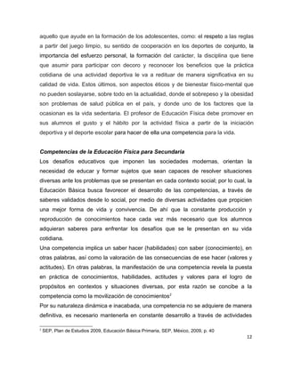 aquello que ayude en la formación de los adolescentes, como: el respeto a las reglas
a partir del juego limpio, su sentido de cooperación en los deportes de conjunto, la
importancia del esfuerzo personal, la formación del carácter, la disciplina que tiene
que asumir para participar con decoro y reconocer los beneficios que la práctica
cotidiana de una actividad deportiva le va a redituar de manera significativa en su
calidad de vida. Estos últimos, son aspectos éticos y de bienestar físico-mental que
no pueden soslayarse, sobre todo en la actualidad, donde el sobrepeso y la obesidad
son problemas de salud pública en el país, y donde uno de los factores que la
ocasionan es la vida sedentaria. El profesor de Educación Física debe promover en
sus alumnos el gusto y el hábito por la actividad física a partir de la iniciación
deportiva y el deporte escolar para hacer de ella una competencia para la vida.


Competencias de la Educación Física para Secundaria
Los desafíos educativos que imponen las sociedades modernas, orientan la
necesidad de educar y formar sujetos que sean capaces de resolver situaciones
diversas ante los problemas que se presentan en cada contexto social; por lo cual, la
Educación Básica busca favorecer el desarrollo de las competencias, a través de
saberes validados desde lo social, por medio de diversas actividades que propicien
una mejor forma de vida y convivencia. De ahí que la constante producción y
reproducción de conocimientos hace cada vez más necesario que los alumnos
adquieran saberes para enfrentar los desafíos que se le presentan en su vida
cotidiana.
Una competencia implica un saber hacer (habilidades) con saber (conocimiento), en
otras palabras, así como la valoración de las consecuencias de ese hacer (valores y
actitudes). En otras palabras, la manifestación de una competencia revela la puesta
en práctica de conocimientos, habilidades, actitudes y valores para el logro de
propósitos en contextos y situaciones diversas, por esta razón se concibe a la
competencia como la movilización de conocimientos2
Por su naturaleza dinámica e inacabada, una competencia no se adquiere de manera
definitiva, es necesario mantenerla en constante desarrollo a través de actividades

2
    SEP, Plan de Estudios 2009, Educación Básica Primaria, SEP, México, 2009, p. 40
                                                                                      12
 