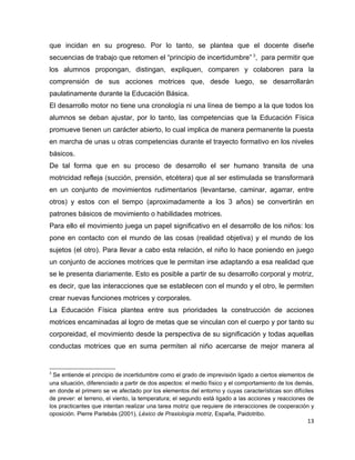 que incidan en su progreso. Por lo tanto, se plantea que el docente diseñe
secuencias de trabajo que retomen el “principio de incertidumbre” 3, para permitir que
los alumnos propongan, distingan, expliquen, comparen y colaboren para la
comprensión de sus acciones motrices que, desde luego, se desarrollarán
paulatinamente durante la Educación Básica.
El desarrollo motor no tiene una cronología ni una línea de tiempo a la que todos los
alumnos se deban ajustar, por lo tanto, las competencias que la Educación Física
promueve tienen un carácter abierto, lo cual implica de manera permanente la puesta
en marcha de unas u otras competencias durante el trayecto formativo en los niveles
básicos.
De tal forma que en su proceso de desarrollo el ser humano transita de una
motricidad refleja (succión, prensión, etcétera) que al ser estimulada se transformará
en un conjunto de movimientos rudimentarios (levantarse, caminar, agarrar, entre
otros) y estos con el tiempo (aproximadamente a los 3 años) se convertirán en
patrones básicos de movimiento o habilidades motrices.
Para ello el movimiento juega un papel significativo en el desarrollo de los niños: los
pone en contacto con el mundo de las cosas (realidad objetiva) y el mundo de los
sujetos (el otro). Para llevar a cabo esta relación, el niño lo hace poniendo en juego
un conjunto de acciones motrices que le permitan irse adaptando a esa realidad que
se le presenta diariamente. Esto es posible a partir de su desarrollo corporal y motriz,
es decir, que las interacciones que se establecen con el mundo y el otro, le permiten
crear nuevas funciones motrices y corporales.
La Educación Física plantea entre sus prioridades la construcción de acciones
motrices encaminadas al logro de metas que se vinculan con el cuerpo y por tanto su
corporeidad, el movimiento desde la perspectiva de su significación y todas aquellas
conductas motrices que en suma permiten al niño acercarse de mejor manera al


3
  Se entiende el principio de incertidumbre como el grado de imprevisión ligado a ciertos elementos de
una situación, diferenciado a partir de dos aspectos: el medio físico y el comportamiento de los demás,
en donde el primero se ve afectado por los elementos del entorno y cuyas características son difíciles
de prever: el terreno, el viento, la temperatura; el segundo está ligado a las acciones y reacciones de
los practicantes que intentan realizar una tarea motriz que requiere de interacciones de cooperación y
oposición. Pierre Parlebás (2001), Léxico de Praxiología motriz, España, Paidotribo.
                                                                                                    13
 