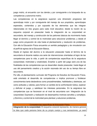 juego motriz, al encuentro con los demás y por consiguiente a la búsqueda de su
competencia y autonomía motriz.
Las competencias en la asignatura suponen una dimensión progresiva del
aprendizaje motor y por consiguiente del manejo de sus propósitos, aprendizajes
esperados, contenidos y por supuesto de los elementos que las integran
relacionadas en tres grupos para cada nivel educativo; desde la noción de su
esquema corporal en preescolar hasta la integración de su corporeidad en
secundaria; del manejo y construcción de los patrones básicos de movimiento hasta
llegar al dominio y control de la motricidad para solucionar problemas; y desde el
juego como proyección de vida hasta el planteamiento y resolución de problemas.
Con ello la Educación Física encuentra un sentido pedagógico y de vinculación con
el perfil de egreso de la Educación Básica.
Desde el ingreso del alumno a la educación preescolar hasta el término de la
secundaria el docente realiza una serie de intervenciones orientadas al logro de las
competencias para la vida, a partir de competencias específicas de la asignatura
(corporeidad, motricidad y creatividad). Enseñar a partir del juego será una de las
finalidades de las competencias que se desarrollan desde preescolar, hasta llegar al
uso del pensamiento creativo y la acción razonada del uso de su tiempo libre en
secundaria.
Por ello, el planteamiento curricular del Programa de Estudios de Educación Física,
está orientado al desarrollo de competencias e implica promover y fortalecer
conocimientos tanto declarativos como procedimentales, habilidades y destrezas, así
como actitudes y valores; para formar un sentido de la confrontación lúdica, explorar
y disfrutar el juego, y satisfacer los intereses personales. En la asignatura las
competencias que se favorecen en el nivel de secundaria son: Integración de la
corporeidad; Expresión y realización de desempeños motrices sencillos y complejos;
y Dominio y control de la motricidad para plantear y solucionar problemas.


                  Competencias específicas de Educación Física
Integración de la corporeidad. El esquema corporal representa, de manera general,
la idea que cada persona tiene de su propio cuerpo y sus sensaciones, ya sean

                                                                                   14
 