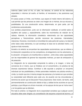 externas (tales como el frío, el calor, las texturas, el control de las relaciones
espaciales) o internas (el sueño, el hambre, el nerviosismo y las posiciones que
adopta).
El cuerpo posee un límite, una frontera, que separa el medio interno del externo, lo
cual permite que las personas se creen una imagen de sí mismas, de sus recursos y
posibilidades. Es una construcción activa, determinada, en gran parte, por las
condiciones socioculturales.
Los sentidos proporcionan, junto con la información vestibular, el control sobre el
equilibrio del cuerpo y, especialmente, sobre los movimientos de rotación de la
cabeza. Además, la información cinestésica -relacionada con las capacidades
perceptivas y físicomotrices- permite reconocer las presiones, intensidades,
rotaciones, fricciones, movimiento e inmovilidad de cada parte del cuerpo y la relación
entre todos estos elementos, lo cual constituye la base de la actividad motriz y se
ajusta en todo momento.
Aunado a lo anterior se encuentran las capacidades sociomotrices, que se refieren a
la interacción cooperativa con los compañeros, al antagonismo con los adversarios, a
la ubicación –el espacio y la incertidumbre a resolver–, entre otras; estas capacidades
son las responsables de generar las respuestas motrices, ya sean de anticipación o
de preacción.
La integración de la corporeidad comprende la estima y la imagen, o toma de
conciencia de sí mismo, que se fortalece con el conocimiento y la práctica de las
diversas expresiones lúdicas. Contribuir a ella equivale a propiciar un encuentro
individual con las posibilidades y límites personales mediante una práctica emotiva y
vívida. La noción que de sí mismos tengan las personas y la manera en que conciban
su corporeidad será diferente para cada uno, de acuerdo con las circunstancias y
dominios de acción que la Educación Física proporcione. Esta noción, de hecho, está
permanentemente en construcción debido al tipo y calidad de las acciones en que se
participa y que influyen en el tono muscular, en los apoyos de los que se “echa mano”
y en los gestos que se efectúan.
Por todo lo anterior, la integración de la corporeidad considera que cualquier acción
educativa debe estar dirigida a la consolidación del esquema corporal del alumno y a

                                                                                    15
 