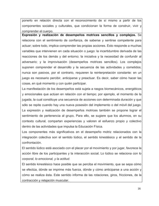 ponerlo en relación directa con el reconocimiento de sí mismo a partir de los
componentes sociales y culturales, que condicionan la forma de construir, vivir y
comprender el cuerpo.
Expresión y realización de desempeños motrices sencillos y complejos. Se
relaciona con el sentimiento de confianza, de saberse y sentirse competente para
actuar; sobre todo, implica comprender las propias acciones. Esto responde a muchas
variables que intervienen en cada situación o juego: la incertidumbre derivada de las
reacciones de los demás y del entorno; la iniciativa y la necesidad de confundir al
adversario; y la improvisación (desempeños motrices sencillos). Los complejos
suponen comprender el desarrollo y la secuencia de las actividades y cometidos;
nunca son pasivos, por el contrario, requieren la reinterpretación constante: en un
juego es necesario percibir, anticiparse y preactuar. Es decir, saber cómo hacer las
cosas, en qué momento y con quién participar.
La manifestación de los desempeños está sujeta a rasgos biomecánicos, energéticos
y emocionales que actúan en relación con el tiempo; por ejemplo, el momento de la
jugada, la cual constituye una secuencia de acciones con determinada duración y que
sólo se repite cuando hay una nueva posesión del implemento o del móvil del juego.
La expresión y realización de desempeños motrices también se propone lograr el
sentimiento de pertenencia al grupo. Para ello, se sugiere que los alumnos, en su
contexto cultural, compartan experiencias y valoren el esfuerzo propio y colectivo
dentro de las actividades que impulsa la Educación Física.
Los componentes más significativos en el desempeño motriz relacionados con la
integración colectiva son el sentido lúdico, el sentido kinestésico y el sentido de la
confrontación.
El sentido lúdico está asociado con el placer por el movimiento y por jugar, favorece la
acción libre de los participantes y la interacción social. Lo lúdico se relaciona con lo
corporal, lo emocional, y la actitud.
El sentido kinestésico hace posible que se perciba el movimiento, que se sepa cómo
se efectúa, dónde se imprime más fuerza, dónde y cómo anticiparse a una acción y
cómo se realiza ésta. Este sentido informa de las rotaciones, giros, fricciones, de la
contracción y relajación muscular.

                                                                                     16
 