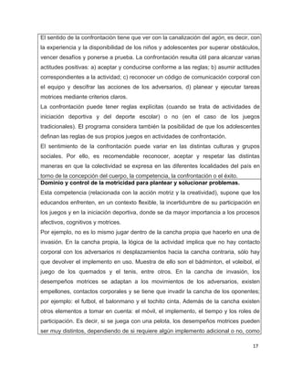 El sentido de la confrontación tiene que ver con la canalización del agón, es decir, con
la experiencia y la disponibilidad de los niños y adolescentes por superar obstáculos,
vencer desafíos y ponerse a prueba. La confrontación resulta útil para alcanzar varias
actitudes positivas: a) aceptar y conducirse conforme a las reglas; b) asumir actitudes
correspondientes a la actividad; c) reconocer un código de comunicación corporal con
el equipo y descifrar las acciones de los adversarios, d) planear y ejecutar tareas
motrices mediante criterios claros.
La confrontación puede tener reglas explícitas (cuando se trata de actividades de
iniciación deportiva y del deporte escolar) o no (en el caso de los juegos
tradicionales). El programa considera también la posibilidad de que los adolescentes
definan las reglas de sus propios juegos en actividades de confrontación.
El sentimiento de la confrontación puede variar en las distintas culturas y grupos
sociales. Por ello, es recomendable reconocer, aceptar y respetar las distintas
maneras en que la colectividad se expresa en las diferentes localidades del país en
torno de la concepción del cuerpo, la competencia, la confrontación o el éxito.
Dominio y control de la motricidad para plantear y solucionar problemas.
Esta competencia (relacionada con la acción motriz y la creatividad), supone que los
educandos enfrenten, en un contexto flexible, la incertidumbre de su participación en
los juegos y en la iniciación deportiva, donde se da mayor importancia a los procesos
afectivos, cognitivos y motrices.
Por ejemplo, no es lo mismo jugar dentro de la cancha propia que hacerlo en una de
invasión. En la cancha propia, la lógica de la actividad implica que no hay contacto
corporal con los adversarios ni desplazamientos hacia la cancha contraria, sólo hay
que devolver el implemento en uso. Muestra de ello son el bádminton, el voleibol, el
juego de los quemados y el tenis, entre otros. En la cancha de invasión, los
desempeños motrices se adaptan a los movimientos de los adversarios, existen
empellones, contactos corporales y se tiene que invadir la cancha de los oponentes;
por ejemplo: el futbol, el balonmano y el tochito cinta. Además de la cancha existen
otros elementos a tomar en cuenta: el móvil, el implemento, el tiempo y los roles de
participación. Es decir, si se juega con una pelota, los desempeños motrices pueden
ser muy distintos, dependiendo de si requiere algún implemento adicional o no, como

                                                                                     17
 