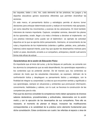 las raquetas, bates u otro. Así, cada elemento de las prácticas, los juegos y los
deportes educativos genera escenarios diferentes que permiten diversificar las
acciones.
En este marco, el pensamiento táctico y estratégico permite al alumno tomar
decisiones para anticipar determinada acción y realizar el movimiento más apropiado,
así como descifrar los movimientos y avances de los adversarios. El móvil también
interviene de manera importante. Capturar, completar carreras, descubrir los planes
de los oponentes, evadir, llegar a la meta o limitarse a devolver el implemento –en
una práctica individual como puede ser el bádminton– es ejemplo de actividad
deportiva en la que se ejercita dicho pensamiento. Asimismo, el conocimiento de las
rutas y trayectorias de los implementos (volantes o gallitos, pelotas, aros, pañuelos,
balones) cobra especial interés, pues hay que ajustar los desempeños motrices para
recibir un pase, devolverlo, enviarlo a un compañero, anticiparse y decidir cuál será la
forma más eficaz de actuar.

Características de la sesión de Educación Física
Es importante que al inicio del curso, y de los bloques en particular, se comente con
los alumnos la competencia que se está desarrollando, los aprendizajes esperados y
los contenidos que se pretende abordar. De tal manera que, los contenidos se
ordenan de modo que los estudiantes interactúen, se expresen, disfruten de la
confrontación lúdica y desplieguen su pensamiento táctico y estratégico, con la
finalidad de integrar su corporeidad. La idea es que encuentren sentido y significado a
sus aprendizajes, siempre en situaciones y ambientes que promuevan información,
conocimiento, habilidades y valores, con lo cual, se favorece la construcción de las
competencias para la vida.
Para que los alumnos consoliden la competencia motriz deben apropiarse de diversos
saberes declarativos, procedimentales y actitudinales, relacionados con la acción
motriz y con la ejecución de los desempeños de sus compañeros. Para ello es
necesario, al momento de planear el bloque, incorporar las modificaciones
correspondientes a la variabilidad de la práctica como elemento fundamental para
dicha consolidación. Estas condiciones son cuatro: las referidas al espacio o área de

                                                                                     18
 