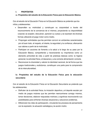 I.      PROPÓSITOS
   a.- Propósitos del estudio de la Educación Física para la Educación Básica.


Con el estudio de la Educación Física en la Educación Básica se pretende que los
niños y adolescentes:
  •     Desarrollen su motricidad y construyan su corporeidad a través del
        reconocimiento de la conciencia de sí mismos, proyectando su disponibilidad
        corporal; se acepten, descubran, aprecien su cuerpo y se expresen de diversas
        formas utilizando el juego motor como medio.
   •    Propongan actividades que les permitan convivir en ambientes caracterizados
        por el buen trato, el respeto, el interés, la seguridad y la confianza; afianzando
        sus valores a partir de la motricidad.
   •    Participen en acciones de fomento a la salud a lo largo de su paso por la
        Educación Básica, compartiendo y reconociendo su importancia como un
        elemento primordial de vida; a partir de prácticas básicas como: la higiene
        personal, la actividad física, el descanso y una correcta alimentación correcta.
   •    Reconozcan la diversidad y valoren la identidad nacional, de tal forma que los
        juegos tradicionales y autóctonos, constituyan una parte para la comprensión
        de la interculturalidad.


   b.- Propósitos del estudio de la Educación Física para la educación
   secundaria


Con el estudio de la Educación Física en la Educación Secundaria se pretende que
los adolescentes:
   •    Disfruten de la actividad física, la iniciación deportiva y el deporte escolar por
        medio de juegos motores que les permitan reencontrarse consigo mismos,
        tomar decisiones, elaborar respuestas motrices y cognitivas reconociendo sus
        posibilidades para enfrentar diversas situaciones y solucionar problemas.
   •    Diferencien los roles de participación, vinculando los procesos de pensamiento
        con la expresión, la actuación estratégica y la acción motriz.

                                                                                         2
 