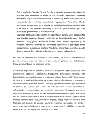 •   Qué a través del Consejo Técnico Escolar el docente proponga alternativas de
    acciones que beneficien la salud de los alumnos; abordando problemas
    detectados en periodos anteriores como la obesidad y deficiencia nutricional; el
    seguimiento de conductas alimentarias inapropiadas. Para ello, difundir
    actividades de promoción de la salud y del cuidado del ambiente, considerando
    la participación de los padres de familia y docentes en general además, proponer
    actividades que fomenten la activación física.
•   Establecer el trabajo colegiado entre los docentes en general y con especialistas
    para impulsar proyectos locales o regionales en beneficio de la salud; diseñar
    muestras pedagógicas, actividades interescolares, clubes deportivos y de
    iniciación deportiva; además de actividades recreativas y ecológicas como
    campamentos, excursiones, etcétera. Atendiendo el interés de los niños, a partir
    de un programa elaborado por el docente en función de cada contexto.


Por ello, es necesario que durante el ciclo escolar, se realicen actividades que
permitan vincular lo que se hace en la comunidad en general, y con la Educación
Física, de acuerdo con los siguientes temas:


Actividades de promoción y cuidado de la salud. Se pueden organizar pláticas sobre
alimentación, adicciones (alcoholismo, tabaquismo, drogadicción, etcétera), sida,
beneficios del ejercicio físico para el organismo; talleres de activación física, paseos
ciclistas; en la medida de lo posible, se sugiere solicitar a los alumnos que lleven a la
escuela bicicletas, patinetas, triciclos, patines y juguetes que contribuyan a promover
la práctica del ejercicio como forma de vida saludable; realizar campañas de
reforestación y conservación del ambiente; asimismo, el docente promoverá
campañas de higiene a través de diversas acciones pedagógicas, como elaboración
de periódicos murales sobre el tema, conferencias con especialistas, organización de
eventos (semana de la salud, jornadas de higiene, videos orientados hacia el tema,
festivales del cuidado del cuerpo, etcétera); reuniones con padres de familia y
autoridades para hablarles de la importancia de la alimentación, el hábito del ejercicio,
el uso adecuado del tiempo libre, entre otras acciones.

                                                                                      21
 