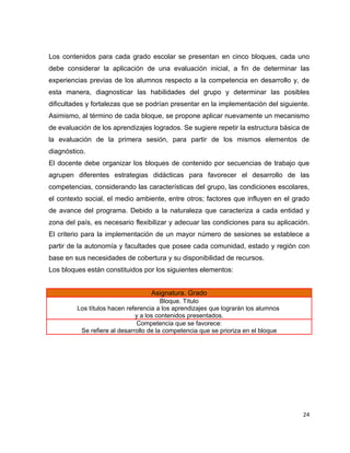 Los contenidos para cada grado escolar se presentan en cinco bloques, cada uno
debe considerar la aplicación de una evaluación inicial, a fin de determinar las
experiencias previas de los alumnos respecto a la competencia en desarrollo y, de
esta manera, diagnosticar las habilidades del grupo y determinar las posibles
dificultades y fortalezas que se podrían presentar en la implementación del siguiente.
Asimismo, al término de cada bloque, se propone aplicar nuevamente un mecanismo
de evaluación de los aprendizajes logrados. Se sugiere repetir la estructura básica de
la evaluación de la primera sesión, para partir de los mismos elementos de
diagnóstico.
El docente debe organizar los bloques de contenido por secuencias de trabajo que
agrupen diferentes estrategias didácticas para favorecer el desarrollo de las
competencias, considerando las características del grupo, las condiciones escolares,
el contexto social, el medio ambiente, entre otros; factores que influyen en el grado
de avance del programa. Debido a la naturaleza que caracteriza a cada entidad y
zona del país, es necesario flexibilizar y adecuar las condiciones para su aplicación.
El criterio para la implementación de un mayor número de sesiones se establece a
partir de la autonomía y facultades que posee cada comunidad, estado y región con
base en sus necesidades de cobertura y su disponibilidad de recursos.
Los bloques están constituidos por los siguientes elementos:


                                   Asignatura. Grado
                                        Bloque. Título
         Los títulos hacen referencia a los aprendizajes que lograrán los alumnos
                              y a los contenidos presentados.
                               Competencia que se favorece:
          Se refiere al desarrollo de la competencia que se prioriza en el bloque




                                                                                    24
 