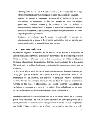 •     Identifiquen la importancia de la actividad física y el uso adecuado del tiempo
         libre como prácticas permanentes para un estilo de vida activo y saludable.
   •     Acepten su cuerpo y reconozcan su personalidad interactuando con sus
         compañeros en actividades en las que pongan en juego los valores
         personales,    sociales, morales y de competencia como: la amistad; la
         responsabilidad y la inclusión; el respeto; la tolerancia y la serenidad frente a
         la victoria o la derrota; la satisfacción por lo realizado personalmente así como
         el gusto por el trabajo colectivo.
   •     Participen en contextos que favorezcan la promoción de valores, sin
         discriminaciones; y ajenos a la tendencia competitiva, que les permita una
         mejor convivencia y el reconocimiento a los demás.


   II.      ENFOQUE DIDÁCTICO
El presente programa se sustenta en la revisión de los Planes y Programas de
Estudio de educación primaria, secundaria y de formación de docentes de Educación
Física que en las dos últimas décadas se han implementado en el Sistema Educativo
Mexicano; el análisis de las propuestas teóricas contemporáneas de la Educación
Física así como, el análisis de diversas experiencias latinoamericanas y europeas en
la materia.
La Educación Física en la Educación Básica constituye una forma de intervención
pedagógica que se extiende como práctica social y humanista; estimula las
experiencias de los alumnos, sus acciones y conductas motrices expresadas
mediante formas intencionadas de movimiento; es decir, favorece las experiencias
motrices de los niños y adolescentes, sus gustos, aficiones, necesidades de
movimiento e interacción con otros, en los patios y áreas definidas en las escuelas
del país, así como en las diferentes actividades de su vida cotidiana.


El enfoque didáctico de la Educación Física en la Educación Básica es el “Enfoque
global de la motricidad”; en éste, el alumno asume un rol como protagonista de la
sesión, al tiempo que explora y vivencia experiencias motrices con sus compañeros,
asumiendo códigos compartidos de conducta y comunicación; es decir, comprender

                                                                                        3
 