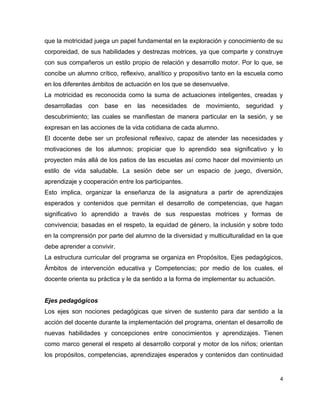 que la motricidad juega un papel fundamental en la exploración y conocimiento de su
corporeidad, de sus habilidades y destrezas motrices, ya que comparte y construye
con sus compañeros un estilo propio de relación y desarrollo motor. Por lo que, se
concibe un alumno crítico, reflexivo, analítico y propositivo tanto en la escuela como
en los diferentes ámbitos de actuación en los que se desenvuelve.
La motricidad es reconocida como la suma de actuaciones inteligentes, creadas y
desarrolladas con base en las necesidades de movimiento, seguridad y
descubrimiento; las cuales se manifiestan de manera particular en la sesión, y se
expresan en las acciones de la vida cotidiana de cada alumno.
El docente debe ser un profesional reflexivo, capaz de atender las necesidades y
motivaciones de los alumnos; propiciar que lo aprendido sea significativo y lo
proyecten más allá de los patios de las escuelas así como hacer del movimiento un
estilo de vida saludable. La sesión debe ser un espacio de juego, diversión,
aprendizaje y cooperación entre los participantes.
Esto implica, organizar la enseñanza de la asignatura a partir de aprendizajes
esperados y contenidos que permitan el desarrollo de competencias, que hagan
significativo lo aprendido a través de sus respuestas motrices y formas de
convivencia; basadas en el respeto, la equidad de género, la inclusión y sobre todo
en la comprensión por parte del alumno de la diversidad y multiculturalidad en la que
debe aprender a convivir.
La estructura curricular del programa se organiza en Propósitos, Ejes pedagógicos,
Ámbitos de intervención educativa y Competencias; por medio de los cuales, el
docente orienta su práctica y le da sentido a la forma de implementar su actuación.


Ejes pedagógicos
Los ejes son nociones pedagógicas que sirven de sustento para dar sentido a la
acción del docente durante la implementación del programa, orientan el desarrollo de
nuevas habilidades y concepciones entre conocimientos y aprendizajes. Tienen
como marco general el respeto al desarrollo corporal y motor de los niños; orientan
los propósitos, competencias, aprendizajes esperados y contenidos dan continuidad


                                                                                      4
 