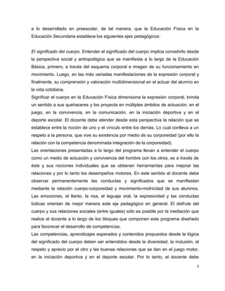 a lo desarrollado en preescolar, de tal manera, que la Educación Física en la
Educación Secundaria establece los siguientes ejes pedagógicos:


El significado del cuerpo. Entender el significado del cuerpo implica concebirlo desde
la perspectiva social y antropológica que se manifiesta a lo largo de la Educación
Básica, primero, a través del esquema corporal e imagen de su funcionamiento en
movimiento. Luego, en las más variadas manifestaciones de la expresión corporal y
finalmente, su comprensión y valoración multidimensional en el actuar del alumno en
la vida cotidiana.
Significar el cuerpo en la Educación Física dimensiona la expresión corporal, brinda
un sentido a sus quehaceres y los proyecta en múltiples ámbitos de actuación; en el
juego, en la convivencia, en la comunicación, en la iniciación deportiva y en el
deporte escolar. El docente debe atender desde esta perspectiva la relación que se
establece entre la noción de uno y el vínculo entre los demás. Lo cual conlleva a un
respeto a la persona, que vive su existencia por medio de su corporeidad (por ello la
relación con la competencia denominada integración de la corporeidad).
Las orientaciones presentadas a lo largo del programa llevan a entender el cuerpo
como un medio de actuación y convivencia del hombre con los otros, es a través de
éste y sus nociones individuales que se obtienen herramientas para mejorar las
relaciones y por lo tanto los desempeños motores. En este sentido el docente debe
observar permanentemente las conductas y significados que se manifiestan
mediante la relación cuerpo-corporeidad y movimiento-motricidad de sus alumnos.
Las emociones, el llanto, la risa, el leguaje oral, la expresividad y las conductas
lúdicas orientan de mejor manera este eje pedagógico en general. El disfrute del
cuerpo y sus relaciones sociales (entre iguales) sólo es posible por la mediación que
realice el docente a lo largo de los bloques que componen este programa diseñado
para favorecer el desarrollo de competencias.
Las competencias, aprendizajes esperados y contenidos propuestos desde la lógica
del significado del cuerpo deben ser entendidos desde la diversidad, la inclusión, el
respeto y aprecio por el otro y las buenas relaciones que se dan en el juego motor,
en la iniciación deportiva y en el deporte escolar. Por lo tanto, el docente debe

                                                                                     5
 