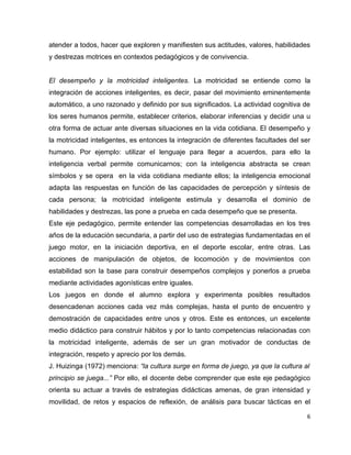 atender a todos, hacer que exploren y manifiesten sus actitudes, valores, habilidades
y destrezas motrices en contextos pedagógicos y de convivencia.


El desempeño y la motricidad inteligentes. La motricidad se entiende como la
integración de acciones inteligentes, es decir, pasar del movimiento eminentemente
automático, a uno razonado y definido por sus significados. La actividad cognitiva de
los seres humanos permite, establecer criterios, elaborar inferencias y decidir una u
otra forma de actuar ante diversas situaciones en la vida cotidiana. El desempeño y
la motricidad inteligentes, es entonces la integración de diferentes facultades del ser
humano. Por ejemplo: utilizar el lenguaje para llegar a acuerdos, para ello la
inteligencia verbal permite comunicarnos; con la inteligencia abstracta se crean
símbolos y se opera en la vida cotidiana mediante ellos; la inteligencia emocional
adapta las respuestas en función de las capacidades de percepción y síntesis de
cada persona; la motricidad inteligente estimula y desarrolla el dominio de
habilidades y destrezas, las pone a prueba en cada desempeño que se presenta.
Este eje pedagógico, permite entender las competencias desarrolladas en los tres
años de la educación secundaria, a partir del uso de estrategias fundamentadas en el
juego motor, en la iniciación deportiva, en el deporte escolar, entre otras. Las
acciones de manipulación de objetos, de locomoción y de movimientos con
estabilidad son la base para construir desempeños complejos y ponerlos a prueba
mediante actividades agonísticas entre iguales.
Los juegos en donde el alumno explora y experimenta posibles resultados
desencadenan acciones cada vez más complejas, hasta el punto de encuentro y
demostración de capacidades entre unos y otros. Este es entonces, un excelente
medio didáctico para construir hábitos y por lo tanto competencias relacionadas con
la motricidad inteligente, además de ser un gran motivador de conductas de
integración, respeto y aprecio por los demás.
J. Huizinga (1972) menciona: “la cultura surge en forma de juego, ya que la cultura al
principio se juega...” Por ello, el docente debe comprender que este eje pedagógico
orienta su actuar a través de estrategias didácticas amenas, de gran intensidad y
movilidad, de retos y espacios de reflexión, de análisis para buscar tácticas en el

                                                                                     6
 