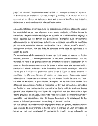 juego que permitan comprenderlo mejor y actuar con inteligencia: anticipar, aprender
a desplazarse en diferentes espacios, tiempos y formas; es decir, que se deben
proponer un sin número de actividades para que el alumno identifique que la acción
de jugar es el resultado inherente a la acción de pensar.


La acción motriz con creatividad. Este eje pedagógico permite que el docente analice
las características de sus alumnos y promueve mediante múltiples tareas la
creatividad y el pensamiento estratégico en acciones de la vida cotidiana, el juego y
todas aquellas que se deriven del pensamiento divergente. Está directamente
relacionada con las características subjetivas de la persona que actúa, se manifiesta
por medio de conductas motrices relacionadas con el contexto, emoción, relación,
anticipación, decisión. Por otro lado, la conducta motriz dota de significado a la
acción del sujeto.
Es necesario que el alumno aprenda a crear y producir cosas, acciones o conductas
nuevas y valiosas; con ello las posibilidades de solucionar problemas serán cada vez
mayores, los retos a los que los alumnos se enfrentan cada día en la escuela y en su
entorno, les demandan una manera de pensar y actuar cada vez más compleja y
creativa. Por lo que, se busca orientar al docente para diseñar estrategias didácticas
en las que la resolución de problemas sea la tónica a seguir. La acción creativa se
manifiesta de diferentes formas: al hablar, moverse, jugar, relacionarse, buscar
alternativas y comprender que siempre hay una manera distinta de hacer las cosas,
se trata de favorecer el pensamiento divergente en el cual cada alumno vea
diferentes planeamientos hechos o realizados por él y sus compañeros, aprenda a
ser flexible en sus planteamientos y organizarlos desde múltiples opciones. Luego
genere ideas novedosas y sea capaz de compartirlas con sus compañeros, que
diseñe proyectos en el juego, en su vida y los lleve a cabo de manera divertida y
saludable. Los estereotipos lejos de brindar beneficios a la creatividad de los
alumnos, limitan el pensamiento y la acción y por lo tanto creativa.
En este sentido se puede decir que el programa busca en general, crear un alumno
que organice de mejor manera su tiempo libre y le otorgue un lugar privilegiado al
hecho de vivir con creatividad. El pensamiento creador surge solamente en

                                                                                     7
 