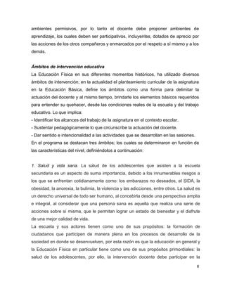 ambientes permisivos, por lo tanto el docente debe proponer ambientes de
aprendizaje, los cuales deben ser participativos, incluyentes, dotados de aprecio por
las acciones de los otros compañeros y enmarcados por el respeto a sí mismo y a los
demás.


Ámbitos de intervención educativa
La Educación Física en sus diferentes momentos históricos, ha utilizado diversos
ámbitos de intervención; en la actualidad el planteamiento curricular de la asignatura
en la Educación Básica, define los ámbitos como una forma para delimitar la
actuación del docente y al mismo tiempo, brindarle los elementos básicos requeridos
para entender su quehacer, desde las condiciones reales de la escuela y del trabajo
educativo. Lo que implica:
- Identificar los alcances del trabajo de la asignatura en el contexto escolar.
- Sustentar pedagógicamente lo que circunscribe la actuación del docente.
- Dar sentido e intencionalidad a las actividades que se desarrollan en las sesiones.
En el programa se destacan tres ámbitos; los cuales se determinaron en función de
las características del nivel, definiéndolos a continuación:


1. Salud y vida sana. La salud de los adolescentes que asisten a la escuela
secundaria es un aspecto de suma importancia, debido a los innumerables riesgos a
los que se enfrentan cotidianamente como: los embarazos no deseados, el SIDA, la
obesidad, la anorexia, la bulimia, la violencia y las adicciones, entre otros. La salud es
un derecho universal de todo ser humano, al concebirla desde una perspectiva amplia
e integral, al considerar que una persona sana es aquella que realiza una serie de
acciones sobre sí misma, que le permitan lograr un estado de bienestar y el disfrute
de una mejor calidad de vida.
La escuela y sus actores tienen como uno de sus propósitos: la formación de
ciudadanos que participen de manera plena en los procesos de desarrollo de la
sociedad en donde se desenvuelven, por esta razón es que la educación en general y
la Educación Física en particular tiene como uno de sus propósitos primordiales: la
salud de los adolescentes, por ello, la intervención docente debe participar en la

                                                                                        8
 