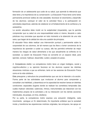 formación de un adolescente que cuide de su salud, que aprende la relevancia que
ésta tiene y la importancia de su conservación. La Educación Física tiene como tarea
permanente promover estilos de vida saludable, favorecer el crecimiento y desarrollo
de los alumnos; subrayar el valor de la actividad física y la participación en
actividades deportivas; además de colaborar en el fortalecimiento de la confianza y la
autoestima.
La acción educativa debe incidir en la subjetividad (impactarla), que le permita
comprender que su salud es una responsabilidad sobre sí mismo, llevando a cabo
prácticas muy concretas que apuntan en todo momento a la obtención de una vida
sana, que hagan de la calidad de vida una cuestión de principios.
El educador físico debe realizar una intervención puntual y permanente sobre la
corporeidad de sus alumnos, de tal manera que los lleve a tomar conciencia de la
importancia de aprender a cuidar su cuerpo, ello les permitirá enfrentar de mejor
manera los riesgos de salud alimentaria a los que actualmente se enfrenta en la
sociedad. La sesión de Educación Física se convierte en un espacio ideal, para
ejercitar, conocer, habituar, desarrollar, cuidar y aceptar el cuerpo.


2. Competencia motriz. La competencia motriz tiene un origen biológico, social y
cognitivo-afectivo y su ejercicio favorece en los alumnos superar las distintas
situaciones motrices a que se enfrentan, tanto en las sesiones de Educación Física
como en la vida cotidiana.
Esta presupone y estructura los procedimientos que van de la intención a la acción.
Forma parte de las actividades que involucran al alumno para comprender y
consolidar una habilidad, y desemboca en la capacidad de resolver tareas en distintas
condiciones: espaciales (lugares donde se realizan los cometidos) temporales (las
cuales implican velocidad, cadencias, ritmos), instrumentales (se relacionan con los
implementos propios de la actividad) y de su interacción con los demás (acciones
individuales, de parejas, en tríos, etcétera).
Por su parte, la competencia motriz expresa una actuación inteligente, cada
movimiento persigue un fin determinado. Es importante enfatizar que la sociedad
incide y transforma las experiencias motrices originales, las enriquece, las apoya en

                                                                                    9
 