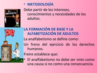 METODOLOGÍA Debe partir de los intereses, conocimientos y necesidades de los adultos. LA FORMACIÓN DE BASE Y LA ALFABETIZACIÓN DE ADULTOS La analfabetismo se define como: Un freno del ejercicio de los derechos humanos. Freire establece que: El analfabetismo no debe ser visto como una causa si no como una consecuencia. 