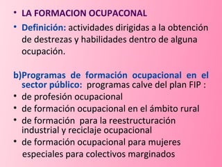 LA FORMACION OCUPACONAL  Definición:   actividades dirigidas a la obtención de destrezas y habilidades dentro de alguna ocupación. b)Programas de formación ocupacional en el sector público:  programas calve del plan FIP :  de profesión ocupacional de formación ocupacional en el ámbito rural  de formación  para la reestructuración industrial y reciclaje ocupacional de formación ocupacional para mujeres  especiales para colectivos marginados 