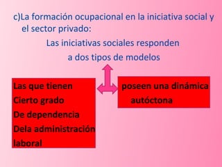 c)La formación ocupacional en la iniciativa social y el sector privado: Las iniciativas sociales responden  a dos tipos de modelos Las que tienen  poseen una dinámica Cierto grado  autóctona  De dependencia Dela administración laboral 