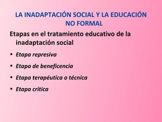 LA INADAPTACIÓN SOCIAL Y LA EDUCACIÓN NO FORMAL Etapas en el tratamiento educativo de la inadaptación social Etapa represiva Etapa de beneficencia Etapa terapéutica o técnica Etapa critica 