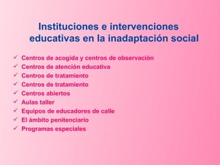 Instituciones e intervenciones  educativas en la inadaptación social Centros de acogida y centros de observación Centros de atención educativa Centros de tratamiento Centros de tratamiento Centros abiertos Aulas taller  Equipos de educadores de calle El ámbito penitenciario Programas especiales 