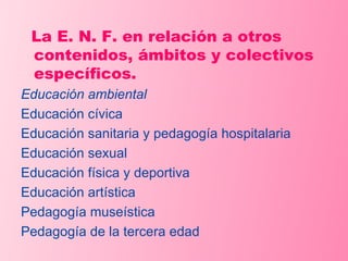 La E. N. F. en relación a otros contenidos, ámbitos y colectivos específicos. Educación ambiental Educación cívica Educación sanitaria y pedagogía hospitalaria Educación sexual Educación física y deportiva Educación artística Pedagogía museística Pedagogía de la tercera edad 