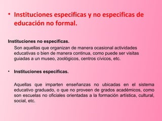 Instituciones especificas y no especificas de educación no formal. Instituciones no especificas. Son aquellas que organizan de manera ocasional actividades educativas o bien de manera continua, como puede ser visitas guiadas a un museo, zoológicos, centros cívicos, etc. Instituciones especificas.  Aquellas que imparten enseñanzas no ubicadas en el sistema educativo graduado, o que no proveen de grados académicos, como son escuelas no oficiales orientadas a la formación artística, cultural, social, etc. 