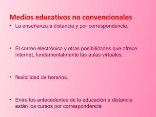 Medios educativos no convencionales La enseñanza a distancia y por correspondencia. El correo electrónico y otras posibilidades que ofrece Internet, fundamentalmente las aulas virtuales. flexibilidad de horarios.  Entre los antecedentes de la educación a distancia están los cursos por correspondencia 