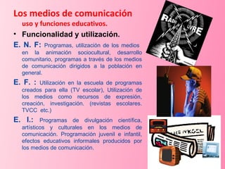 Los medios de comunicación uso y funciones educativos. Funcionalidad y utilización. E. N. F:  Programas, utilización de los medios  en la animación sociocultural, desarrollo comunitario, programas a través de los medios de comunicación dirigidos a la población en general. E. F. :  Utilización en la escuela de programas creados para ella (TV escolar), Utilización de los medios como recursos de expresión, creación, investigación. (revistas escolares. TVCC  etc.) E. I.:  Programas de divulgación científica, artísticos y culturales en los medios de comunicación. Programación juvenil e infantil, efectos educativos informales producidos por los medios de comunicación. 