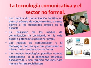 La tecnología comunicativa y el sector no formal. Los medios de comunicación facilitan un buen el número de conocimientos, a veces ajenos a los contenidos propios de la escuela. La utilización de los medios de comunicación ha contribuido en la vida social a potenciar el sector no formal. Los medios de comunicación y la tecnología  son los que han potenciado el interés hacia la educación no formal. Las nuevas tecnologías permiten nuevas posibilidades  a la enseñanza individual escolarizada y son también recursos para nuevas formas socializadas 