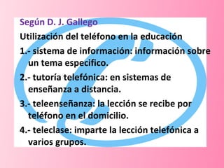 Según D. J. Gallego  Utilización del teléfono en la educación 1.- sistema de información: información sobre un tema especifico. 2.- tutoría telefónica: en sistemas de enseñanza a distancia. 3.- teleenseñanza: la lección se recibe por teléfono en el domicilio. 4.- teleclase: imparte la lección telefónica a varios grupos. 