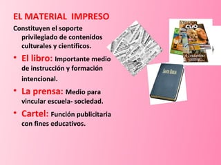 EL MATERIAL  IMPRESO Constituyen el soporte privilegiado de contenidos culturales y científicos. El libro:  Importante medio de instrucción y formación intencional. La prensa:   Medio para vincular escuela- sociedad. Cartel:  Función publicitaria con fines educativos. 