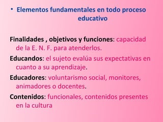 Elementos fundamentales en todo proceso  educativo Finalidades , objetivos y funciones :  capacidad de la E. N. F. para atenderlos. Educandos :  el sujeto evalúa sus expectativas en cuanto a su aprendizaje . Educadores :  voluntarismo social, monitores, animadores o docentes . Contenidos :  funcionales, contenidos presentes en la cultura 